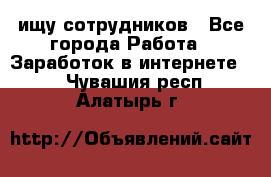 ищу сотрудников - Все города Работа » Заработок в интернете   . Чувашия респ.,Алатырь г.